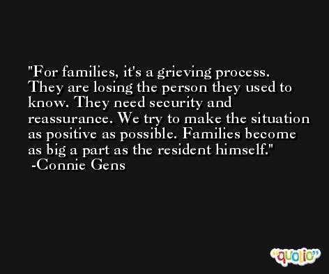 For families, it's a grieving process. They are losing the person they used to know. They need security and reassurance. We try to make the situation as positive as possible. Families become as big a part as the resident himself. -Connie Gens
