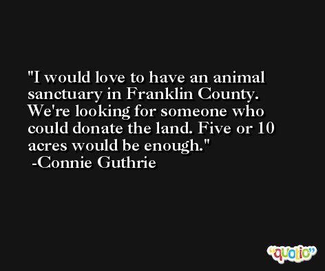 I would love to have an animal sanctuary in Franklin County. We're looking for someone who could donate the land. Five or 10 acres would be enough. -Connie Guthrie