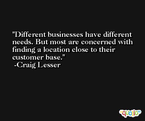 Different businesses have different needs. But most are concerned with finding a location close to their customer base. -Craig Lesser