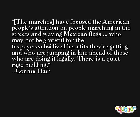 [The marches] have focused the American people's attention on people marching in the streets and waving Mexican flags ... who may not be grateful for the taxpayer-subsidized benefits they're getting and who are jumping in line ahead of those who are doing it legally. There is a quiet rage building. -Connie Hair