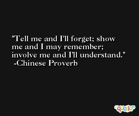Tell me and I'll forget; show me and I may remember; involve me and I'll understand. -Chinese Proverb