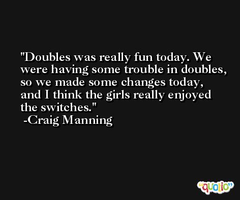 Doubles was really fun today. We were having some trouble in doubles, so we made some changes today, and I think the girls really enjoyed the switches. -Craig Manning