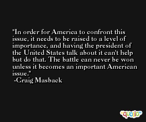 In order for America to confront this issue, it needs to be raised to a level of importance, and having the president of the United States talk about it can't help but do that. The battle can never be won unless it becomes an important American issue. -Craig Masback