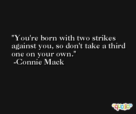 You're born with two strikes against you, so don't take a third one on your own. -Connie Mack