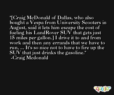 [Craig McDonald of Dallas, who also bought a Vespa from University Scooters in August, said it lets him escape the cost of fueling his LandRover SUV that gets just 15 miles per gallon.] I drive it to and from work and then any errands that we have to run, ... It's so nice not to have to fire up the SUV that just drinks the gasoline. -Craig Mcdonald