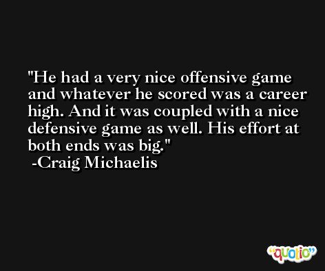 He had a very nice offensive game and whatever he scored was a career high. And it was coupled with a nice defensive game as well. His effort at both ends was big. -Craig Michaelis