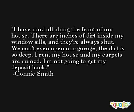 I have mud all along the front of my house. There are inches of dirt inside my window sills, and they're always shut. We can't even open our garage, the dirt is so deep. I rent my house and my carpets are ruined. I'm not going to get my deposit back. -Connie Smith