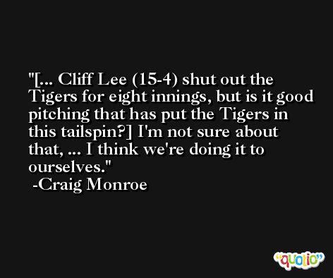 [... Cliff Lee (15-4) shut out the Tigers for eight innings, but is it good pitching that has put the Tigers in this tailspin?] I'm not sure about that, ... I think we're doing it to ourselves. -Craig Monroe