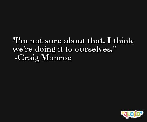 I'm not sure about that. I think we're doing it to ourselves. -Craig Monroe