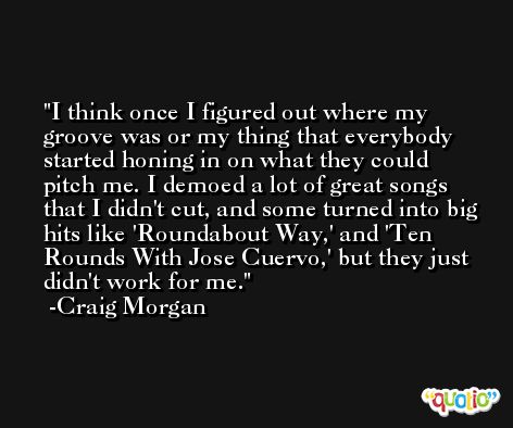 I think once I figured out where my groove was or my thing that everybody started honing in on what they could pitch me. I demoed a lot of great songs that I didn't cut, and some turned into big hits like 'Roundabout Way,' and 'Ten Rounds With Jose Cuervo,' but they just didn't work for me. -Craig Morgan