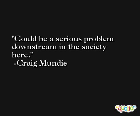 Could be a serious problem downstream in the society here. -Craig Mundie