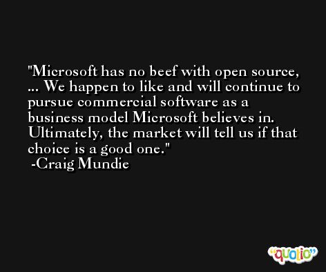 Microsoft has no beef with open source, ... We happen to like and will continue to pursue commercial software as a business model Microsoft believes in. Ultimately, the market will tell us if that choice is a good one. -Craig Mundie