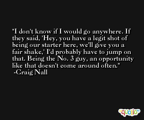 I don't know if I would go anywhere. If they said, 'Hey, you have a legit shot of being our starter here, we'll give you a fair shake,' I'd probably have to jump on that. Being the No. 3 guy, an opportunity like that doesn't come around often. -Craig Nall