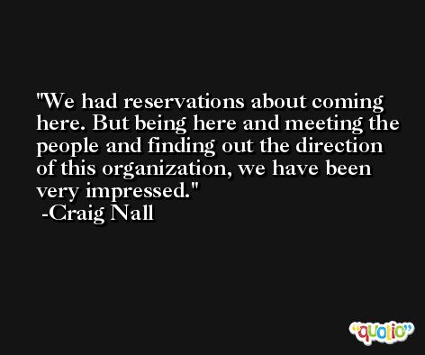 We had reservations about coming here. But being here and meeting the people and finding out the direction of this organization, we have been very impressed. -Craig Nall