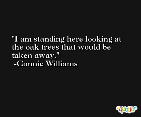 I am standing here looking at the oak trees that would be taken away. -Connie Williams