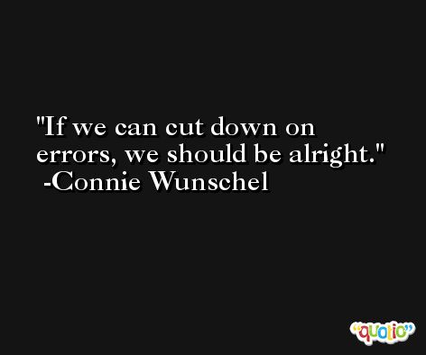 If we can cut down on errors, we should be alright. -Connie Wunschel