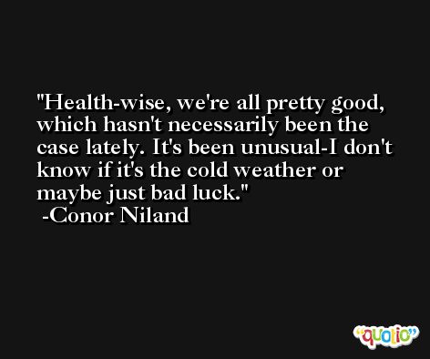 Health-wise, we're all pretty good, which hasn't necessarily been the case lately. It's been unusual-I don't know if it's the cold weather or maybe just bad luck. -Conor Niland