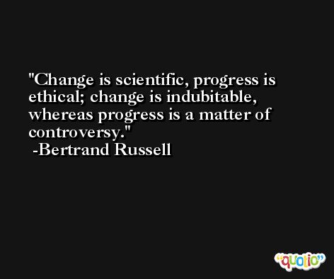 Change is scientific, progress is ethical; change is indubitable, whereas progress is a matter of controversy. -Bertrand Russell