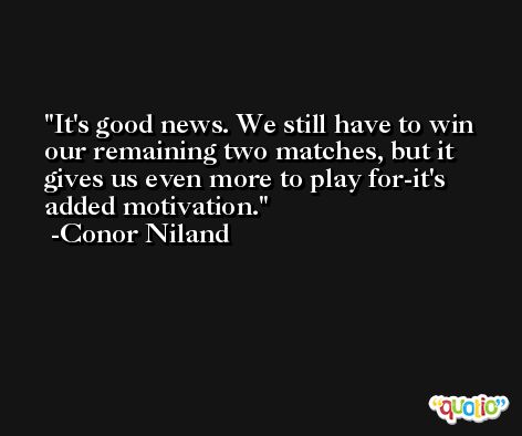 It's good news. We still have to win our remaining two matches, but it gives us even more to play for-it's added motivation. -Conor Niland
