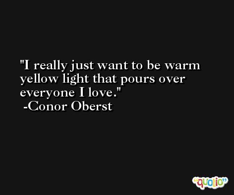 I really just want to be warm yellow light that pours over everyone I love. -Conor Oberst