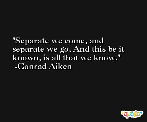 Separate we come, and separate we go, And this be it known, is all that we know. -Conrad Aiken