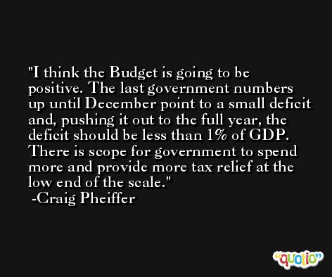 I think the Budget is going to be positive. The last government numbers up until December point to a small deficit and, pushing it out to the full year, the deficit should be less than 1% of GDP. There is scope for government to spend more and provide more tax relief at the low end of the scale. -Craig Pheiffer