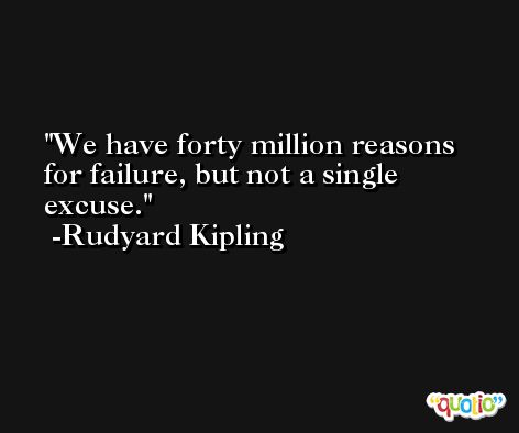 We have forty million reasons for failure, but not a single excuse. -Rudyard Kipling