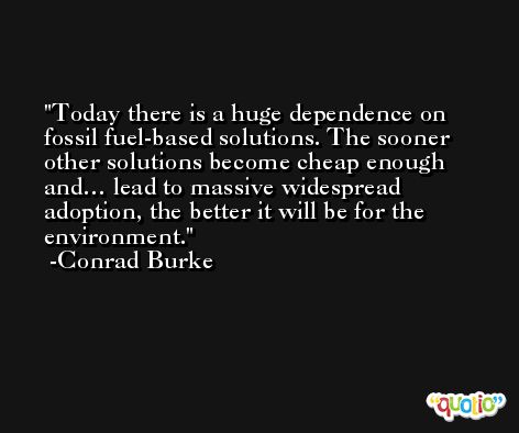 Today there is a huge dependence on fossil fuel-based solutions. The sooner other solutions become cheap enough and… lead to massive widespread adoption, the better it will be for the environment. -Conrad Burke