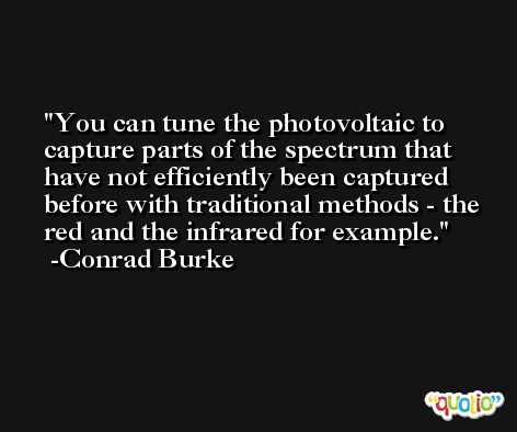 You can tune the photovoltaic to capture parts of the spectrum that have not efficiently been captured before with traditional methods - the red and the infrared for example. -Conrad Burke