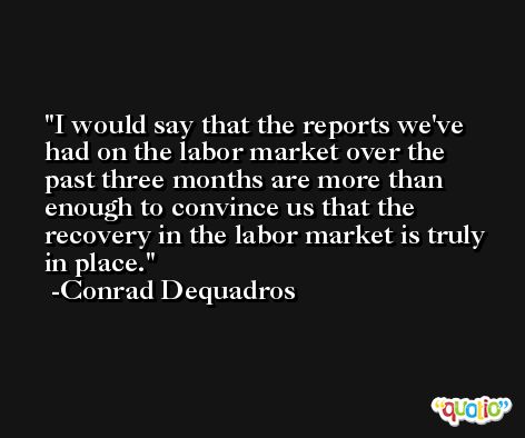 I would say that the reports we've had on the labor market over the past three months are more than enough to convince us that the recovery in the labor market is truly in place. -Conrad Dequadros