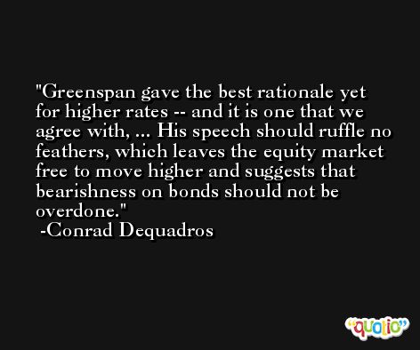 Greenspan gave the best rationale yet for higher rates -- and it is one that we agree with, ... His speech should ruffle no feathers, which leaves the equity market free to move higher and suggests that bearishness on bonds should not be overdone. -Conrad Dequadros