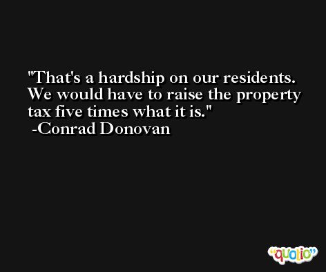 That's a hardship on our residents. We would have to raise the property tax five times what it is. -Conrad Donovan