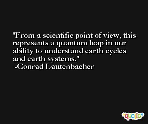 From a scientific point of view, this represents a quantum leap in our ability to understand earth cycles and earth systems. -Conrad Lautenbacher