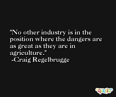 No other industry is in the position where the dangers are as great as they are in agriculture. -Craig Regelbrugge