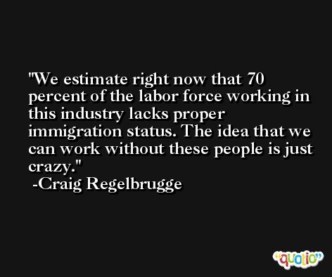 We estimate right now that 70 percent of the labor force working in this industry lacks proper immigration status. The idea that we can work without these people is just crazy. -Craig Regelbrugge