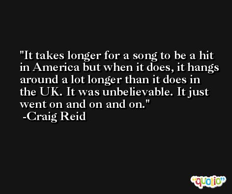 It takes longer for a song to be a hit in America but when it does, it hangs around a lot longer than it does in the UK. It was unbelievable. It just went on and on and on. -Craig Reid