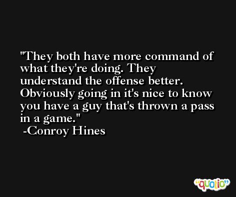 They both have more command of what they're doing. They understand the offense better. Obviously going in it's nice to know you have a guy that's thrown a pass in a game. -Conroy Hines