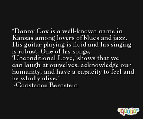 Danny Cox is a well-known name in Kansas among lovers of blues and jazz. His guitar playing is fluid and his singing is robust. One of his songs, 'Unconditional Love,' shows that we can laugh at ourselves, acknowledge our humanity, and have a capacity to feel and be wholly alive. -Constance Bernstein