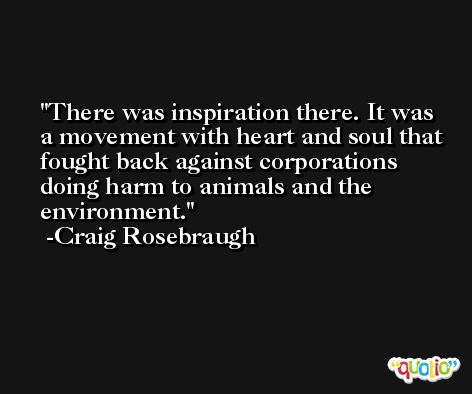 There was inspiration there. It was a movement with heart and soul that fought back against corporations doing harm to animals and the environment. -Craig Rosebraugh