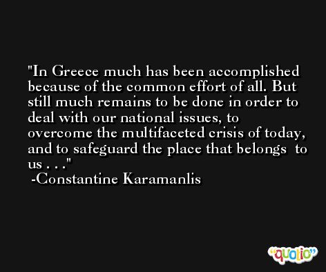 In Greece much has been accomplished because of the common effort of all. But still much remains to be done in order to deal with our national issues, to overcome the multifaceted crisis of today, and to safeguard the place that belongs  to us . . . -Constantine Karamanlis