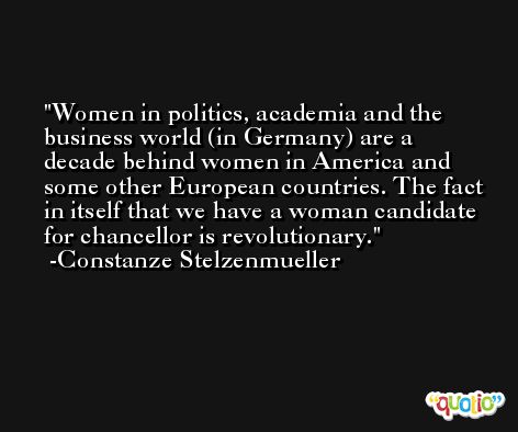 Women in politics, academia and the business world (in Germany) are a decade behind women in America and some other European countries. The fact in itself that we have a woman candidate for chancellor is revolutionary. -Constanze Stelzenmueller
