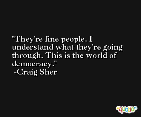 They're fine people. I understand what they're going through. This is the world of democracy. -Craig Sher