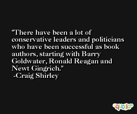 There have been a lot of conservative leaders and politicians who have been successful as book authors, starting with Barry Goldwater, Ronald Reagan and Newt Gingrich. -Craig Shirley