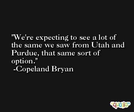 We're expecting to see a lot of the same we saw from Utah and Purdue, that same sort of option. -Copeland Bryan