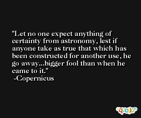 Let no one expect anything of certainty from astronomy, lest if anyone take as true that which has been constructed for another use, he go away...bigger fool than when he came to it. -Copernicus