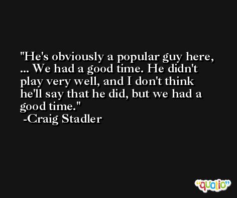 He's obviously a popular guy here, ... We had a good time. He didn't play very well, and I don't think he'll say that he did, but we had a good time. -Craig Stadler