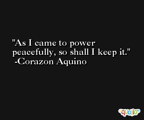 As I came to power peacefully, so shall I keep it. -Corazon Aquino
