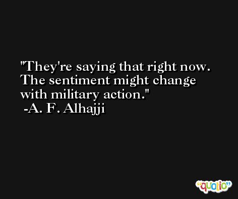 They're saying that right now. The sentiment might change with military action. -A. F. Alhajji