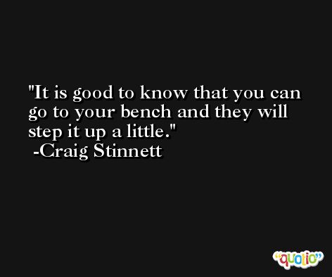 It is good to know that you can go to your bench and they will step it up a little. -Craig Stinnett