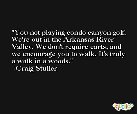 You not playing condo canyon golf. We're out in the Arkansas River Valley. We don't require carts, and we encourage you to walk. It's truly a walk in a woods. -Craig Stuller